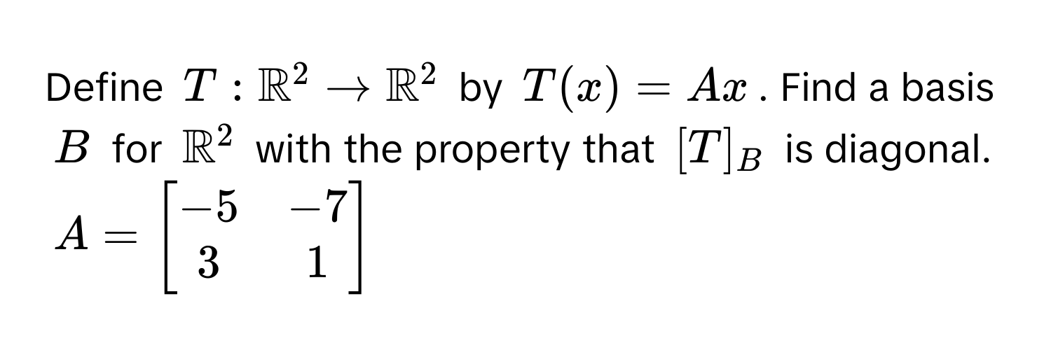 Define $T: mathbbR^((2 arrow mathbbR)^2$ by $T(x) = Ax$. Find a basis $B$ for $mathbbR^(2$ with the property that $[T]_B$ is diagonal. 
$A = beginbmatrix) -5 & -7  3 & 1 endbmatrix)$