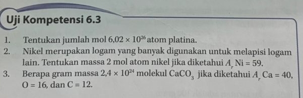 Uji Kompetensi 6.3
1. Tentukan jumlah mol 6.02* 10^(26) atom platina. 
2. Nikel merupakan logam yang banyak digunakan untuk melapisi logam 
lain. Tentukan massa 2 mol atom nikel jika diketahui A Ni=59. 
3. Berapa gram massa 2,4* 10^(24) molekul CaCO_3 jika diketahui A_rCa=40,
O=16 , dan C=12.