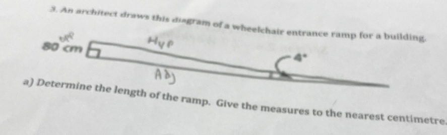 An architect draws this diagram of a wheelchair entrance ramp for a building,
80 cm
4°
a) Determine the length of the ramp. Give the measures to the nearest centimetre