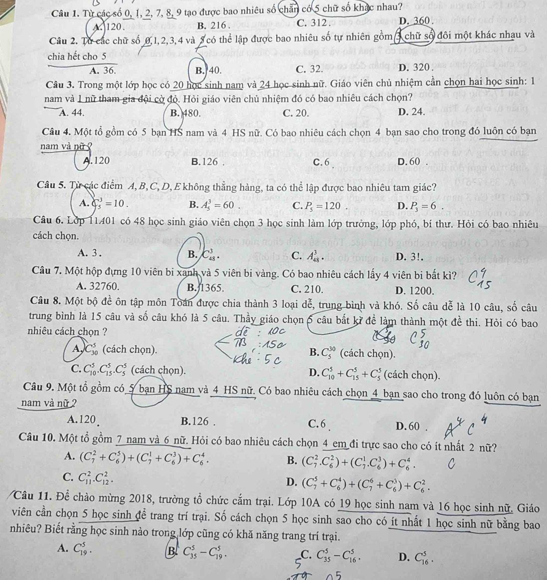 Từ các số 0, 1, 2, 7, 8, 9 tạo được bao nhiêu số chẵn có 5 chữ số khác nhau?
A 120. B. 216 . C. 312 . D. 360 .
Câu 2. Từ các chữ số 0,1, 2,3,4 và 8 có thể lập được bao nhiêu số tự nhiên gồm 3 chữ số đôi một khác nhạu và
chia hết cho 5
A. 36. B. 40. C. 32. D. 320 .
Câu 3. Trong một lớp học có 20 học sinh nam và 24 học sinh nữ. Giáo viên chủ nhiệm cần chọn hai học sinh: 1
nam và 1 nữ tham gia đội cờ đỏ. Hỏi giáo viên chủ nhiệm đó có bao nhiêu cách chọn?
A. 44. B. 480. C. 20. D. 24.
Câu 4. Một tổ gồm có 5 bạn HS nam và 4 HS nữ. Có bao nhiêu cách chọn 4 bạn sao cho trong đó luôn có bạn
nam và nữ
A.120 B.126 . C.6 D. 60 .
Câu 5. Từ các điểm A, B, C, D, E không thẳng hàng, ta có thể lập được bao nhiêu tam giác?
A. Cbeginarrayr 3 5endarray =10. B. A_5^(3=60. C. P_5)=120. D. P_3=6.
Câu 6. Lớp 11401 có 48 học sinh giáo viên chọn 3 học sinh làm lớp trưởng, lớp phó, bí thư. Hỏi có bao nhiêu
cách chọn.
A. 3 . B. C_(48)^3. C. A_(48)^3· D. 3!.
Câu 7. Một hộp đựng 10 viên bi xanh và 5 viên bi vàng. Có bao nhiêu cách lấy 4 viên bị bất kì?
A. 32760. B. 1365. C. 210. D. 1200.
Câu 8. Một bộ đề ôn tập môn Toán được chia thành 3 loại dễ, trung bình và khó. Số câu dễ là 10 câu, số câu
trung bình là 15 câu và số câu khó là 5 câu. Thầy giáo chọn 6 câu bất kỳ để làm thành một đề thi. Hỏi có bao
nhiêu cách chọn ?
A, C_(30)^5 (cách chọn). B. C_5^(30) (cách chọn).
C. C_(10)^5.C_(15)^5.C_5^5 (cách chọn). D. C_(10)^5+C_(15)^5+C_5^5 (cách chọn).
Câu 9. Một tổ gồm có 5 bạn HS nam và 4 HS nữ. Có bao nhiêu cách chọn 4 bạn sao cho trong đó luôn có bạn
nam và nữ ?
A.120 B.126 . C. 6 D. 60 .
Câu 10. Một tổ gồm 7 nam và 6 nữ. Hỏi có bao nhiêu cách chọn 4 em đi trực sao cho có ít nhất 2 nữ?
A. (C_7^2+C_6^5)+(C_7^1+C_6^3)+C_6^4.
B. (C_7^2.C_6^2)+(C_7^1.C_6^3)+C_6^4. C
C. C_(11)^2.C_(12)^2.
D. (C_7^5+C_6^4)+(C_7^6+C_6^3)+C_6^2.
Câu 11. Để chào mừng 2018, trường tổ chức cắm trại. Lớp 10A có 19 học sinh nam và 16 học sinh nữ. Giáo
viên cần chọn 5 học sinh để trang trí trại. Số cách chọn 5 học sinh sao cho có ít nhất 1 học sinh nữ bằng bao
nhiêu? Biết rằng học sinh nào trong lớp cũng có khă năng trang trí trại.
B C_(35)^5-C_(19)^5.
A. C_(19)^5. _C. C_(35)^5-C_(16)^5. D. C_(16)^5.