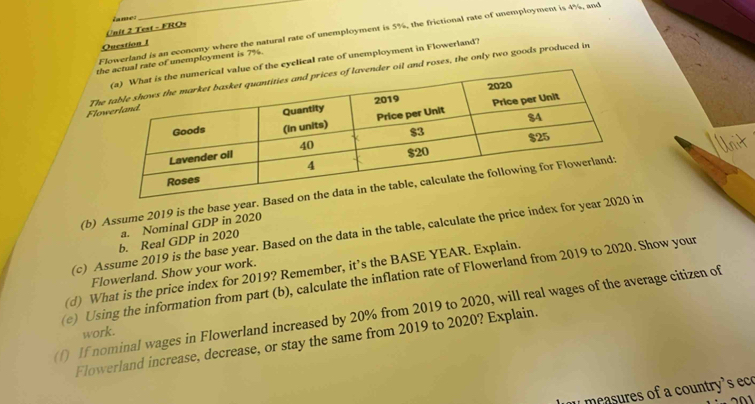 Test - FROs Zame: 
Flowerland is an economy where the natural rate of unemployment is 5%, the frictional rate of unemployment is 4%, and 
Question I 
te of unemployment is 7%. 
eyclical rate of unemployment in Flowerland? 
FloThand roses, the only two goods produced in 
(b) Assume 2019 is the base year. Bas 
a. Nominal GDP in 2020 
(c) Assume 2019 is the base year. Based on the data in the table, calculate the price index for year 2020 
b. Real GDP in 2020 
(d) What is the price index for 2019? Remember, it’s the BASE YEAR. Explain. 
(e) Using the information from part (b), calculate the inflation rate of Flowerland from 2019 to 2020. Show your Flowerland. Show your work. 
(f) If nominal wages in Flowerland increased by 20% from 2019 to 2020, will real wages of the average citizen of 
work. 
Flowerland increase, decrease, or stay the same from 2019 to 2020? Explain. 
measures of a country's eco