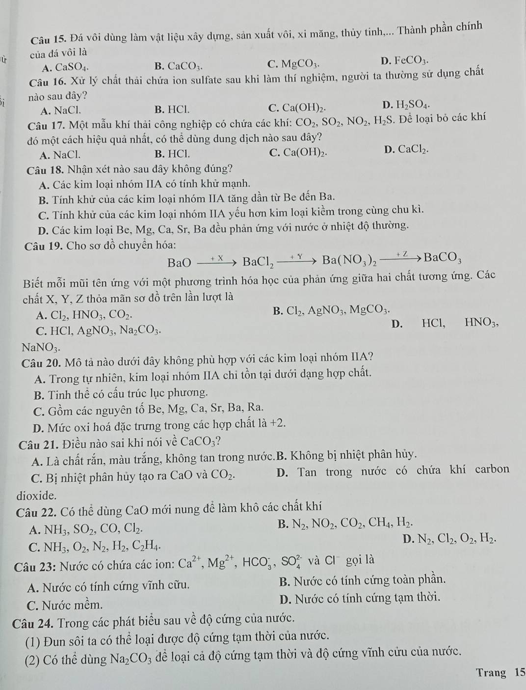 Đá vôi dùng làm vật liệu xây dựng, sản xuất vôi, xi măng, thủy tinh,... Thành phần chính
của dá vôi là
A. CaSO_4. B. CaCO_3. C. MgCO_3.
D. FeCO_3.
Câu 16. Xử lý chất thải chứa ion sulfate sau khi làm thí nghiệm, người ta thường sử dụng chất
nào sau đây?
A. NaCl. B. HCl. C. Ca(OH)_2.
D. H_2SO_4.
Câu 17. Một mẫu khí thải công nghiệp có chứa các khí: CO_2,SO_2,NO_2, H_2S. Để loại bỏ các khí
đó một cách hiệu quả nhất, có thể dùng dung dịch nào sau đây?
A. NaCl. B. HCl. C. Ca(OH)_2.
D. CaCl_2.
Câu 18. Nhận xét nào sau dây không đúng?
A. Các kim loại nhóm IIA có tính khử mạnh.
B. Tính khử của các kim loại nhóm IIA tăng dần từ Be đến Ba.
C. Tính khử của các kim loại nhóm IIA yếu hơn kim loại kiềm trong cùng chu kì.
D. Các kim loại Be, Mg, Ca, Sr, Ba đều phản ứng với nước ở nhiệt độ thường.
Câu 19. Cho sơ đồ chuyền hóa:
BaOto BaCl_2to Ba(NO_3)_2to BaCO_3
Biết mỗi mũi tên ứng với một phương trình hóa học của phản ứng giữa hai chất tương ứng. Các
chất X, Y, Z thỏa mãn sơ dhat o trên lần lượt là
A. Cl_2,HNO_3,CO_2.
B. Cl_2,AgNO_3,MgCO_3.
C. HCl,AgNO_3,Na_2CO_3. D. HCl, HNO_3,
NaNO_3.
Câu 20. Mô tả nào dưới đây không phù hợp với các kim loại nhóm IIA?
A. Trong tự nhiên, kim loại nhóm IIA chi tồn tại dưới dạng hợp chất.
B. Tinh thể có cấu trúc lục phương.
C. Gồm các nguyên tố Be, Mg, Ca, Sr, Ba, Ra.
D. Mức oxi hoá đặc trưng trong các hợp chất 1dot a+2.
Câu 21. Điều nào sai khi nói về CaCO_3 2
A. Là chất rắn, màu trắng, không tan trong nước.B. Không bị nhiệt phân hủy.
C. Bị nhiệt phân hủy tạo ra CaO và CO_2. D. Tan trong nước có chứa khí carbon
dioxide.
Câu 22. Có thể dùng CaO mới nung để làm khô các chất khí
A. NH_3,SO_2,CO,Cl_2.
B. N_2,NO_2,CO_2,CH_4,H_2.
C. NH_3,O_2,N_2,H_2,C_2H_4.
D. N_2,Cl_2,O_2,H_2.
Câu 23: Nước có chứa các ion: Ca^(2+),Mg^(2+),HCO_3^(-,SO_4^(2-) và C gọi là
A. Nước có tính cứng vĩnh cữu. B. Nước có tính cứng toàn phần.
C. Nước mhat e)n 1 D. Nước có tính cứng tạm thời.
Câu 24. Trong các phát biểu sau về độ cứng của nước.
(1) Đun sôi ta có thể loại được độ cứng tạm thời của nước.
(2) Có thể dùng Na_2CO_3 để loại cả độ cứng tạm thời và độ cứng vĩnh cửu của nước.
Trang 15