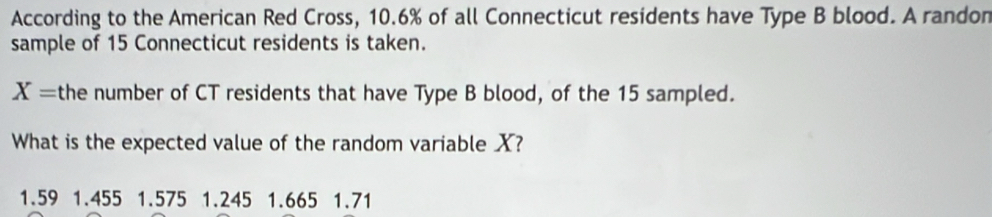 According to the American Red Cross, 10.6% of all Connecticut residents have Type B blood. A randon
sample of 15 Connecticut residents is taken.
X= the number of CT residents that have Type B blood, of the 15 sampled.
What is the expected value of the random variable X?
1.59 1.455 1.575 1.245 1.665 1.71