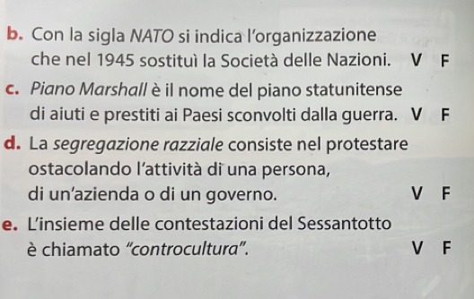 Con la sigla NATO si indica l’organizzazione
che nel 1945 sostituì la Società delle Nazioni. V F
c. Piano Marshall è il nome del piano statunitense
di aiuti e prestiti ai Paesi sconvolti dalla guerra. V F
d. La segregazione razziale consiste nel protestare
ostacolando l'attività di una persona,
di un’azienda o di un governo. V F
e. L’insieme delle contestazioni del Sessantotto
è chiamato “controcultura”. V F