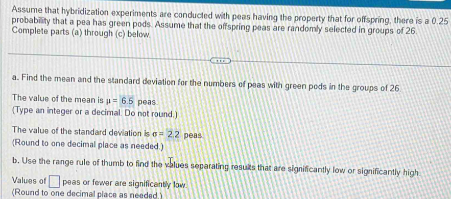 Assume that hybridization experiments are conducted with peas having the property that for offspring, there is a 0.25
probability that a pea has green pods. Assume that the offspring peas are randomly selected in groups of 26. 
Complete parts (a) through (c) below. 
a. Find the mean and the standard deviation for the numbers of peas with green pods in the groups of 26. 
The value of the mean is mu =6.5 peas. 
(Type an integer or a decimal. Do not round.) 
The value of the standard deviation is sigma =2.2 peas. 
(Round to one decimal place as needed.) 
b. Use the range rule of thumb to find the values separating results that are significantly low or significantly high 
Values of □ peas or fewer are significantly low. 
(Round to one decimal place as needed.)