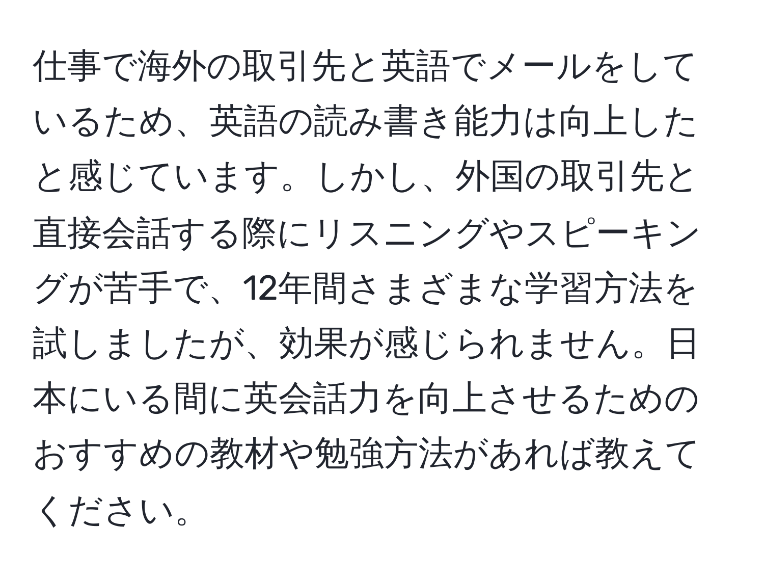 仕事で海外の取引先と英語でメールをしているため、英語の読み書き能力は向上したと感じています。しかし、外国の取引先と直接会話する際にリスニングやスピーキングが苦手で、12年間さまざまな学習方法を試しましたが、効果が感じられません。日本にいる間に英会話力を向上させるためのおすすめの教材や勉強方法があれば教えてください。