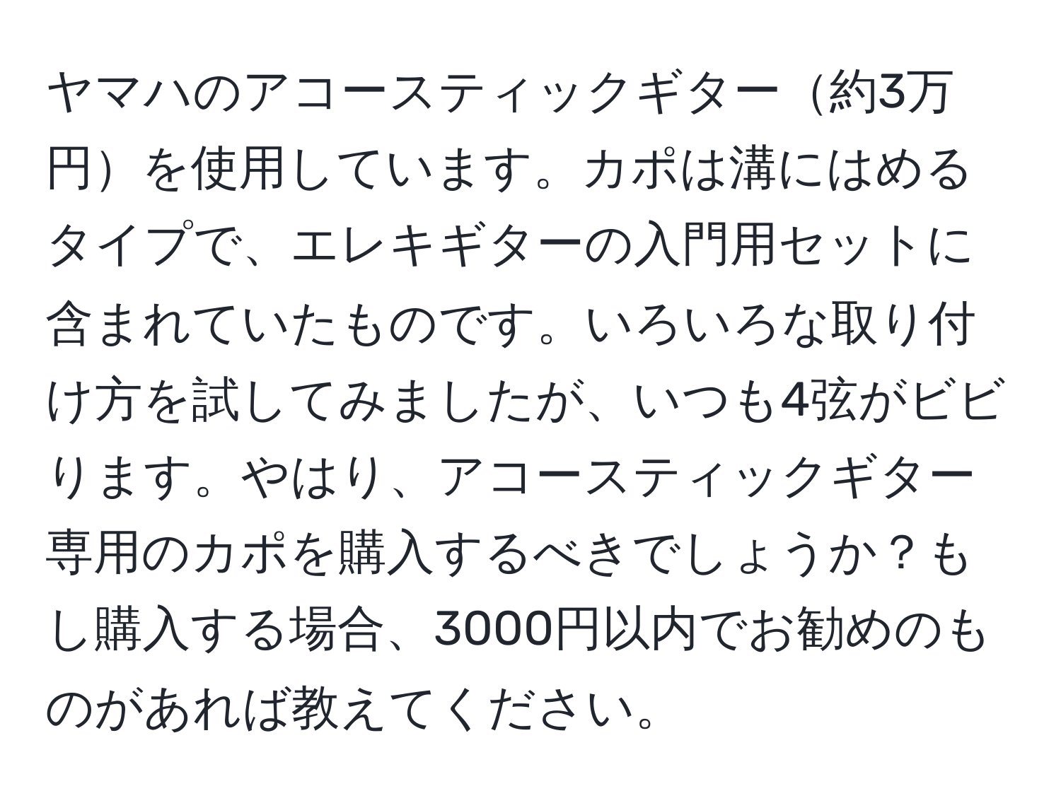 ヤマハのアコースティックギター約3万円を使用しています。カポは溝にはめるタイプで、エレキギターの入門用セットに含まれていたものです。いろいろな取り付け方を試してみましたが、いつも4弦がビビります。やはり、アコースティックギター専用のカポを購入するべきでしょうか？もし購入する場合、3000円以内でお勧めのものがあれば教えてください。