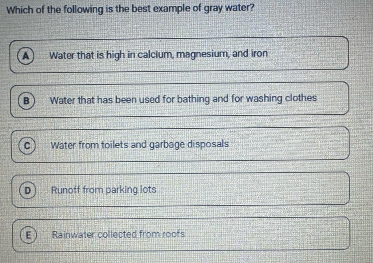 Which of the following is the best example of gray water?
a Water that is high in calcium, magnesium, and iron
B Water that has been used for bathing and for washing clothes
c Water from toilets and garbage disposals
D Runoff from parking lots
E Rainwater collected from roofs