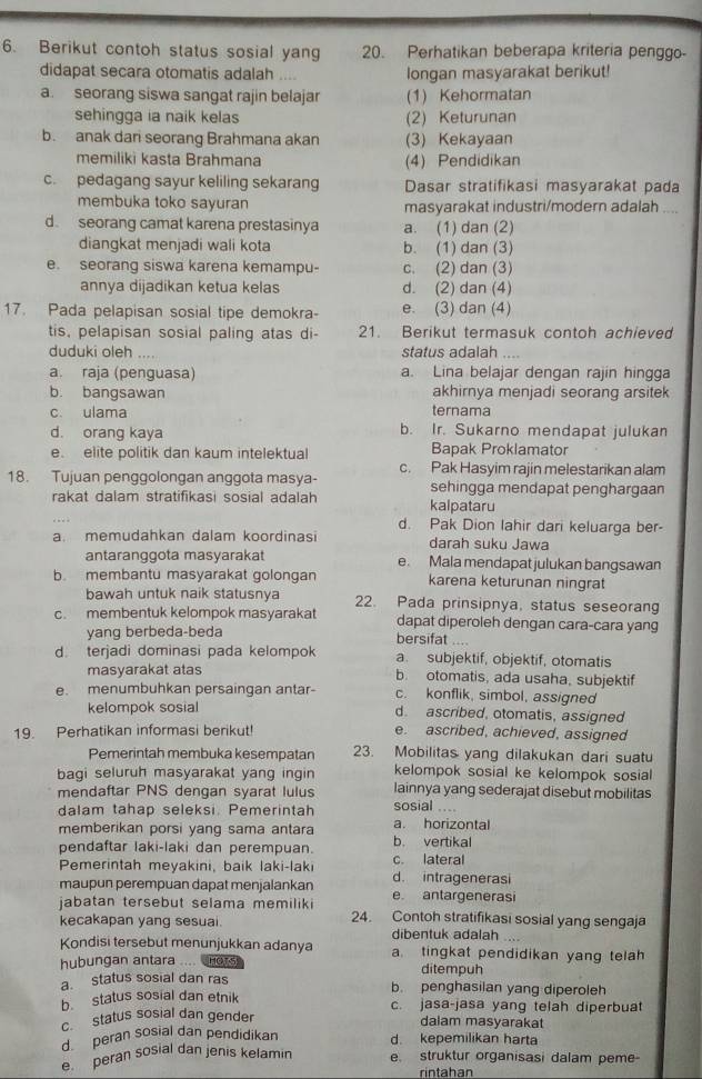 Berikut contoh status sosial yang 20. Perhatikan beberapa kriteria penggo-
didapat secara otomatis adalah .... longan masyarakat berikut!
a. seorang siswa sangat rajin belajar (1) Kehormatan
sehingga ia naik kelas (2) Keturunan
b. anak dari seorang Brahmana akan (3) Kekayaan
memiliki kasta Brahmana (4) Pendidikan
c. pedagang sayur keliling sekarang Dasar stratifikasi masyarakat pada
membuka toko sayuran masyarakat industri/modern adalah ....
d seorang camat karena prestasinya a. (1) dan (2)
diangkat menjadi wali kota b. (1) dan (3)
e. seorang siswa karena kemampu- c. (2) dan (3)
annya dijadikan ketua kelas d. (2) dan (4)
17. Pada pelapisan sosial tipe demokra- e. (3) dan (4)
tis, pelapisan sosial paling atas di- 21. Berikut termasuk contoh achieved
duduki oleh . status adalah
a. raja (penguasa) a. Lina belajar dengan rajin hingga
b. bangsawan akhirnya menjadi seorang arsitek
c. ulama ternama
d. orang kaya b. Ir. Sukarno mendapat julukan
e. elite politik dan kaum intelektual Bapak Proklamator
c. Pak Hasyim rajin melestarikan alam
18. Tujuan penggolongan anggota masya- sehingga mendapat penghargaan
rakat dalam stratifikasi sosial adalah kalpataru
d. Pak Dion lahir dari keluarga ber-
a. memudahkan dalam koordinasi darah suku Jawa
antaranggota masyarakat e. Mala mendapat julukan bangsawan
b membantu masyarakat golongan karena keturunan ningrat
bawah untuk naik statusnya 22. Pada prinsipnya, status seseorang
c. membentuk kelompok masyarakat dapat diperoleh dengan cara-cara yang
yang berbeda-beda bersifat ....
d terjadi dominasi pada kelompok a. subjektif, objektif, otomatis
masyarakat atas b. otomatis, ada usaha, subjektif
e. menumbuhkan persaingan antar- c. konflik, simbol, assigned
kelompok sosial d. ascribed, otomatis, assigned
19. Perhatikan informasi berikut! e. ascribed, achieved, assigned
Pemerintah membuka kesempatan 23. Mobilitas yang dilakukan dari suatu
bagi seluruh masyarakat yang ingin kelompok sosial ke kelompok sosial
mendaftar PNS dengan syarat lulus sosial .... lainnya yang sederajat disebut mobilitas
dalam tahap seleksi. Pemerintah
memberikan porsi yang sama antara a. horizontal
pendaftar laki-laki dan perempuan. b. vertikal
Pemerintah meyakini, baik laki-laki c. lateral
maupun perempuan dapat menjalankan d. intragenerasi e antargenerasi
jabatan tersebut selama memilik 
kecakapan yang sesuai. 24. Contoh stratifikasi sosial yang sengaja
dibentuk adalah
Kondisi tersebut menunjukkan adanya a. tingkat pendidikan yang telah
hubungan antara .... hors ditempuh
a. status sosial dan ras b. penghasilan yang diperoleh
b. status sosial dan etnik c. jasa-jasa yang telah diperbuat
c status sosial dan gender dalam masyarakat
d  peran sosial dan pendidikan d. kepemilikan harta
e  peran sosial dan jenis kelamin e. struktur organisasi dalam peme-
rintahan