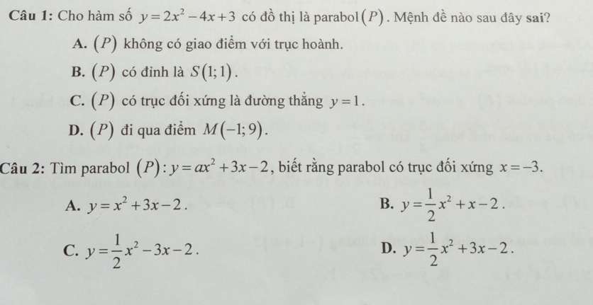 Cho hàm số y=2x^2-4x+3 có đồ thị là parabol(P). Mệnh đề nào sau đây sai?
A. (P) không có giao điểm với trục hoành.
B. (P) có đỉnh là S(1;1).
C. (P) có trục đối xứng là đường thẳng y=1.
D. (P) đi qua điểm M(-1;9). 
Câu 2: Tìm parabol (P):y=ax^2+3x-2 , biết rằng parabol có trục đối xứng x=-3.
A. y=x^2+3x-2. B. y= 1/2 x^2+x-2.
C. y= 1/2 x^2-3x-2. y= 1/2 x^2+3x-2. 
D.