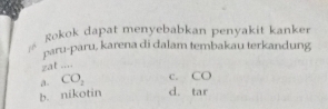 Rokok dapat menyebabkan penyakit kanker
paru-paru, karena di dalam tembakau terkandung
zat ....
a. CO_2 C. CC
b. nikotin d. tar