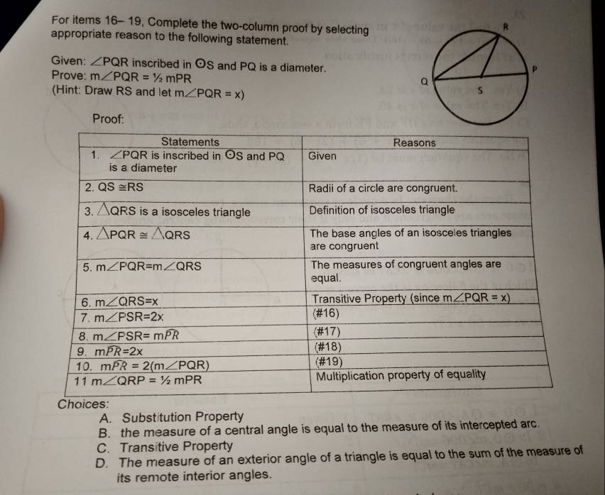 For items 16-- 19, Complete the two-column proof by selecting
appropriate reason to the following statement.
Given: ∠ PQR inscribed in odot S and PQ is a diameter.
Prove: m∠ PQR=1/2mPR
(Hint: Draw RS and let m∠ PQR=x)
Proof:
A. Substitution Property
B. the measure of a central angle is equal to the measure of its intercepted arc
C. Transitive Property
D. The measure of an exterior angle of a triangle is equal to the sum of the measure of
its remote interior angles.