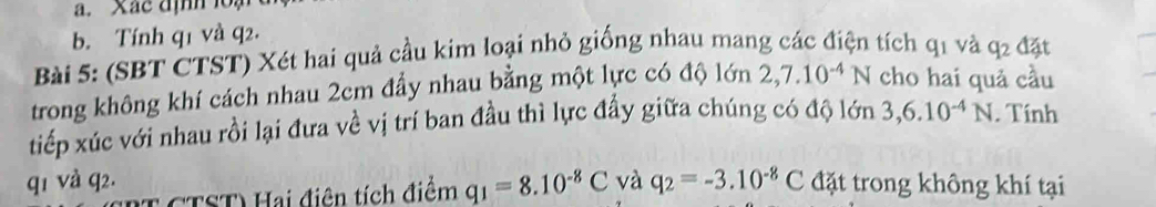 Xac định loạ 
b. Tính q1 và q2. 
Bài 5: (SBT CTST) Xét hai quả cầu kim loại nhỏ giống nhau mang các điện tích q1 và q2 đặt 
trong không khí cách nhau 2cm đẩy nhau bằng một lực có độ lớn 2,7.10^(-4)N cho hai quả cầu 
tiếp xúc với nhau rồi lại đưa về vị trí ban đầu thì lực đầy giữa chúng có độ lớn 3, 6.10^(-4)N. Tính 
q1 và q2. và q_2=-3.10^(-8)C đặt trong không khí tại 
T CTST) Hai điên tích điểm q_1=8.10^(-8)C