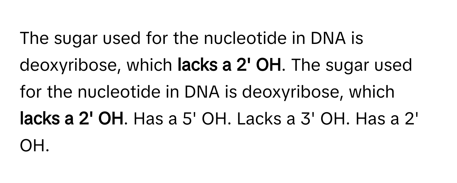 The sugar used for the nucleotide in DNA is deoxyribose, which **lacks a 2' OH**. The sugar used for the nucleotide in DNA is deoxyribose, which **lacks a 2' OH**. Has a 5' OH. Lacks a 3' OH. Has a 2' OH.