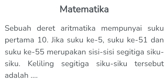 Matematika 
Sebuah deret aritmatika mempunyai suku 
pertama 10. Jika suku ke -5, suku ke -51 dan 
suku ke- 55 merupakan sisi-sisi segitiga siku- 
siku. Keliling segitiga siku-siku tersebut 
adalah ....