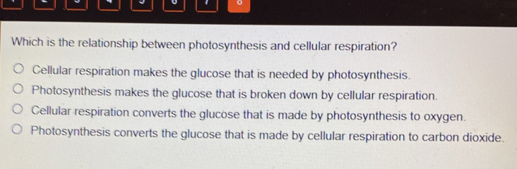 Which is the relationship between photosynthesis and cellular respiration?
Cellular respiration makes the glucose that is needed by photosynthesis.
Photosynthesis makes the glucose that is broken down by cellular respiration.
Cellular respiration converts the glucose that is made by photosynthesis to oxygen.
Photosynthesis converts the glucose that is made by cellular respiration to carbon dioxide.