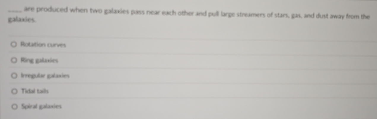 are produced when two galaxies pass near each other and pull large streamers of stars, gas, and dust away from the
galaxies.
Rotation curves
Ring galaxies
Irregular galaxies
Tidal taills
Spiral galaxies