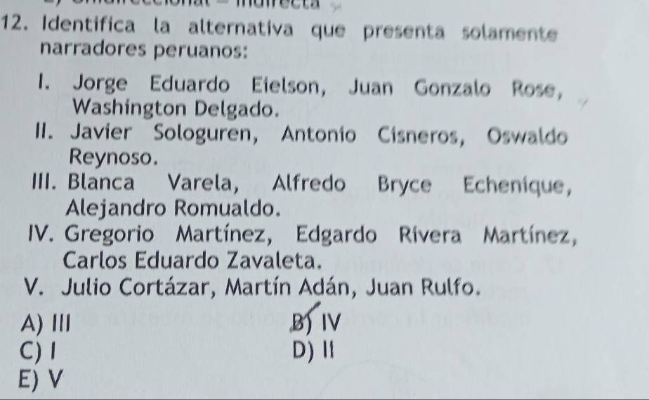 nawecta
12. Identifica la alternativa que presenta solamente
narradores peruanos:
I. Jorge Eduardo Eielson, Juan Gonzalo Rose,
Washington Delgado.
II. Javier Sologuren, Antonio Cisneros, Oswaldo
Reynoso.
IIII. Blanca Varela, Alfredo Bryce Echenique,
Alejandro Romualdo.
IV. Gregorio Martínez, Edgardo Rivera Martínez,
Carlos Eduardo Zavaleta.
V. Julio Cortázar, Martín Adán, Juan Rulfo.
A)Ⅲ B)IV
C) I D)Ⅱ
E) V