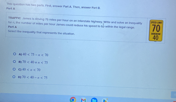 This question has two parts. First, answer Part A. Then, answer Part B.
Part A
TRAFFIC James is driving 75 miles per hour on an interstate highway. Write and solve an inequality SPEED LIMIT
for n, the number of miles per hour James could reduce his speed to be within the legal range. 70
Part A
Select the inequality that represents the situation. MINIMUM
40
A) 40<75-n<70
B) 70<40+n<75</tex>
C) 40
D) 70<40-n<75