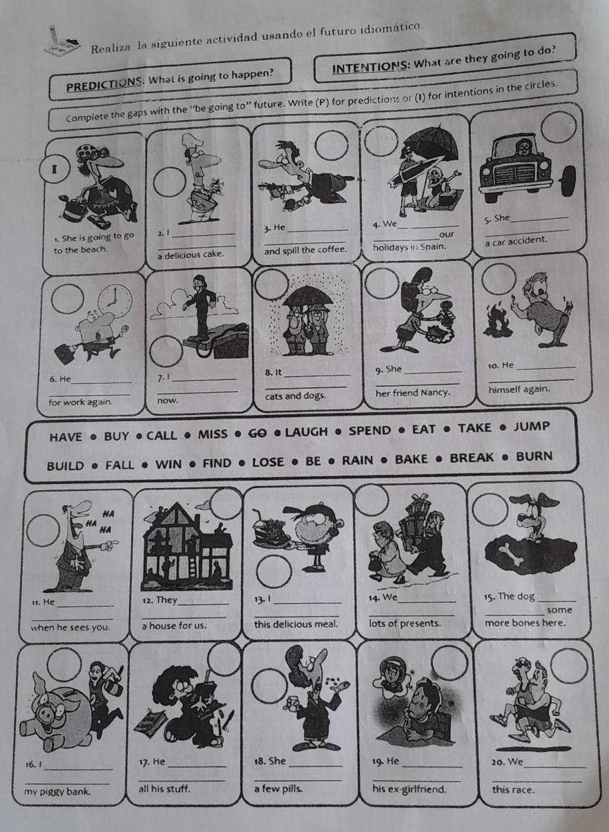 Realiza la siguiente actividad usando el futuro idiomático 
PREDICTIONS: What is going to happen? INTENTIONS: What are they going to do?
10'' future. Write (P) for predictions or (I) for intentions in the circles. 
HAVE • BUY •CALL ● MISS ● GO ● LAUGH ● SPEND ● EAT ● TAKE ● JUMP 
BUILD ● FALL ● WIN ● FIND ● LOSE ● BE ● RAIN ● BAKE ● BREAK ● BURN