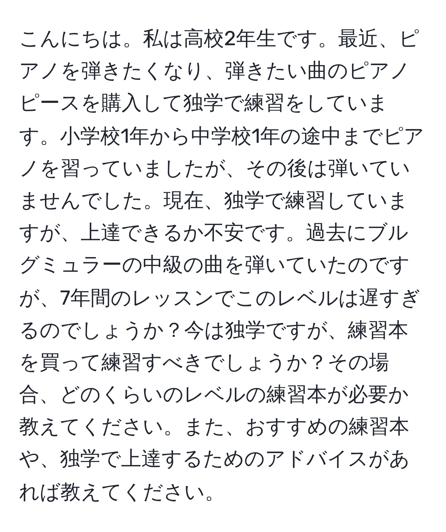 こんにちは。私は高校2年生です。最近、ピアノを弾きたくなり、弾きたい曲のピアノピースを購入して独学で練習をしています。小学校1年から中学校1年の途中までピアノを習っていましたが、その後は弾いていませんでした。現在、独学で練習していますが、上達できるか不安です。過去にブルグミュラーの中級の曲を弾いていたのですが、7年間のレッスンでこのレベルは遅すぎるのでしょうか？今は独学ですが、練習本を買って練習すべきでしょうか？その場合、どのくらいのレベルの練習本が必要か教えてください。また、おすすめの練習本や、独学で上達するためのアドバイスがあれば教えてください。