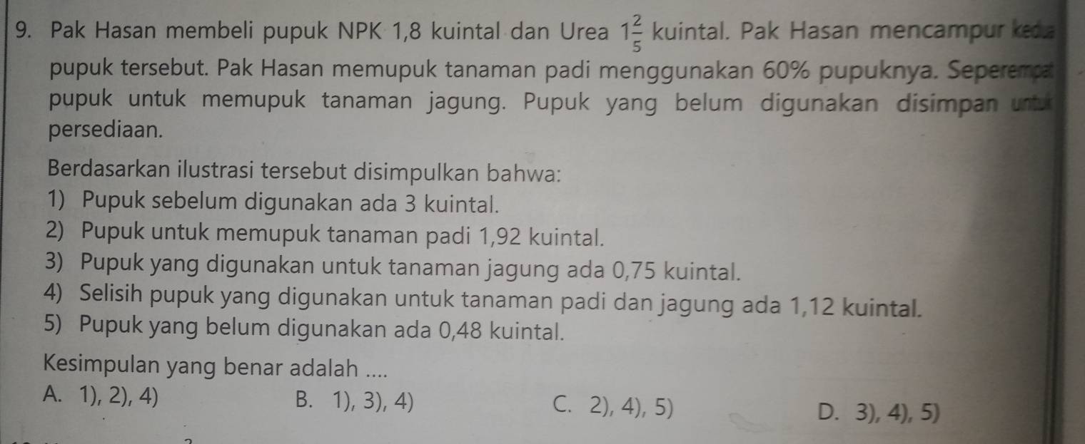 Pak Hasan membeli pupuk NPK 1,8 kuintal dan Urea 1 2/5 kuinta al. Pak Hasan mencampur ked
pupuk tersebut. Pak Hasan memupuk tanaman padi menggunakan 60% pupuknya. Seperema
pupuk untuk memupuk tanaman jagung. Pupuk yang belum digunakan disimpan urtu
persediaan.
Berdasarkan ilustrasi tersebut disimpulkan bahwa:
1) Pupuk sebelum digunakan ada 3 kuintal.
2) Pupuk untuk memupuk tanaman padi 1,92 kuintal.
3) Pupuk yang digunakan untuk tanaman jagung ada 0,75 kuintal.
4) Selisih pupuk yang digunakan untuk tanaman padi dan jagung ada 1,12 kuintal.
5) Pupuk yang belum digunakan ada 0,48 kuintal.
Kesimpulan yang benar adalah ....
A. 1), 2), 4) B. 1), 3), 4) C. 2), 4), 5)
D. 3), 4), 5)