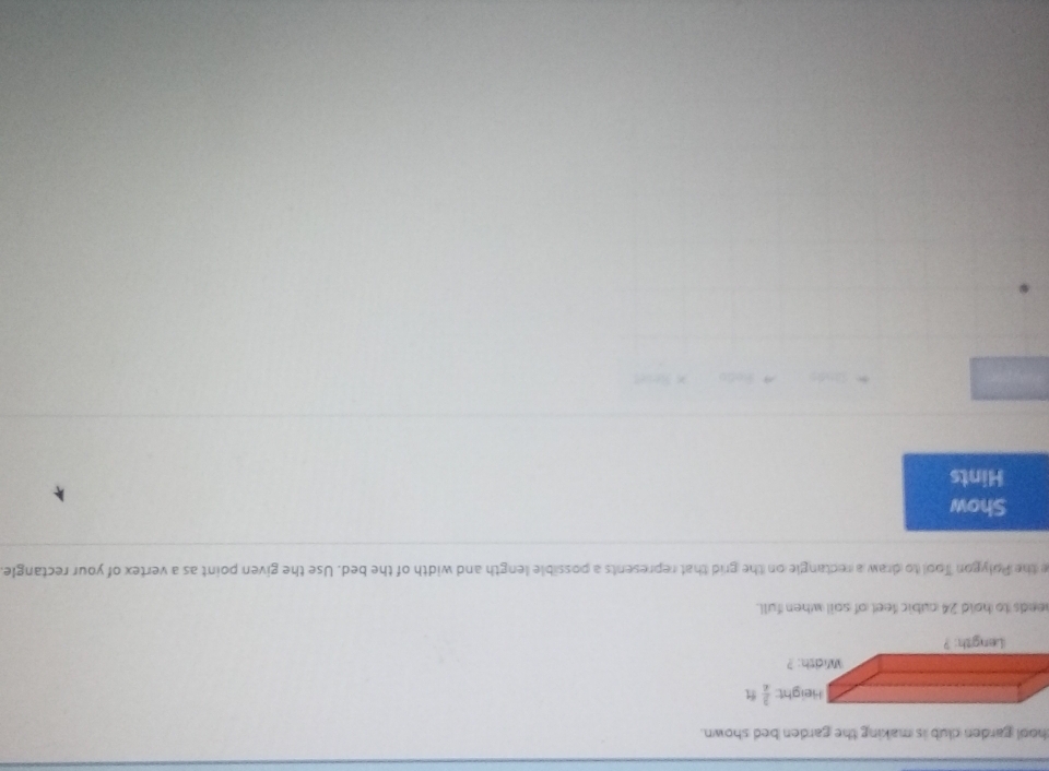 hool garden club is making the garden bed shown.
needs to hold 24 nubic feet of soil when full.
e the Polygon Tool to draw a rectangle on the grid that represents a possible length and width of the bed. Use the given point as a vertex of your rectangle
Show
Hints