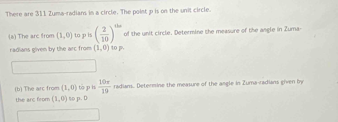 There are 311 Zuma-radians in a circle. The point p is on the unit circle. 
(a) The arc from (1,0) to p is ( 2/10 )^ths of the unit circle. Determine the measure of the angle in Zuma- 
radians given by the arc from (1,0) to p. 
(b) The arc from (1,0) to p is  10π /19  radians. Determine the measure of the angle in Zuma-radians given by 
the arc from (1,0) to p. D