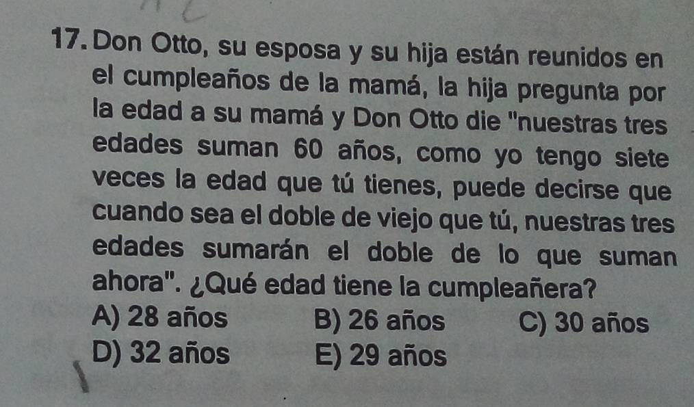 Don Otto, su esposa y su hija están reunidos en
el cumpleaños de la mamá, la hija pregunta por
la edad a su mamá y Don Otto die 'nuestras tres
edades suman 60 años, como yo tengo siete
veces la edad que tú tienes, puede decirse que
cuando sea el doble de viejo que tú, nuestras tres
edades sumarán el doble de lo que suman
ahora". ¿Qué edad tiene la cumpleañera?
A) 28 años B) 26 años C) 30 años
D) 32 años E) 29 años