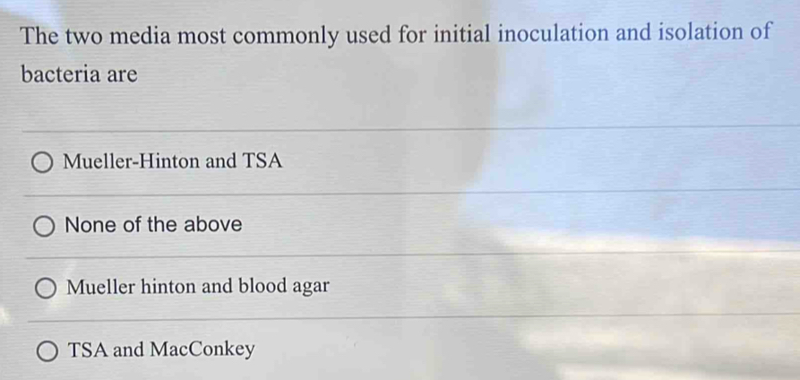 The two media most commonly used for initial inoculation and isolation of
bacteria are
Mueller-Hinton and TSA
None of the above
Mueller hinton and blood agar
TSA and MacConkey