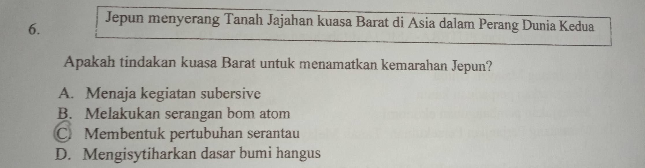 Jepun menyerang Tanah Jajahan kuasa Barat di Asia dalam Perang Dunia Kedua
Apakah tindakan kuasa Barat untuk menamatkan kemarahan Jepun?
A. Menaja kegiatan subersive
B. Melakukan serangan bom atom
C. Membentuk pertubuhan serantau
D. Mengisytiharkan dasar bumi hangus