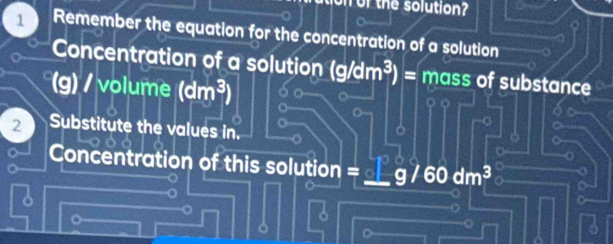 or the solution? 
1 Remember the equation for the concentration of a solution 
Concentration of a solution (g/dm^3)= mass of substance
(g) / volume (dm^3)
2 Substitute the values in. 
Concentration of this solution =
lm^3
。