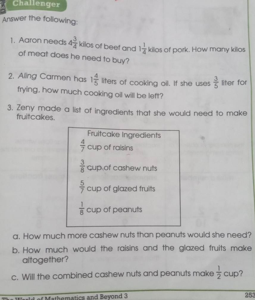 Challenger 
Answer the following: 
1. Aaron needs 4 3/4  kilos of beef and 1 1/4 kile OS of pork. How many kilos 
of meat does he need to buy? 
2. Aling Carmen has 1 4/5  liters of cooking oil. If she uses  3/5  liter for 
frying, how much cooking oil will be left? 
3. Zeny made a list of ingredients that she would need to make 
fruitcakes. 
Fruitcake Ingredients
 4/7  cup of raisins
 3/8  cup of cashew nuts
 5/7  cup of glazed fruits
 1/8  cup of peanuts 
a. How much more cashew nuts than peanuts would she need? 
b. How much would the raisins and the glazed fruits make 
altogether? 
c. Will the combined cashew nuts and peanuts make  1/2  CU□ ? 
*Mathematics and Bevond 3 253