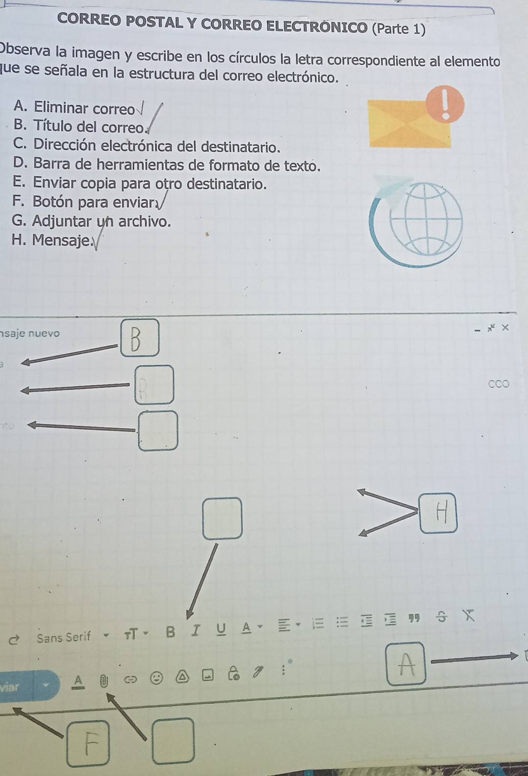 CORREO POSTAL Y CORREO ELECTRÕNICO (Parte 1) 
Observa la imagen y escribe en los círculos la letra correspondiente al elemento 
que se señala en la estructura del correo electrónico. 
A. Eliminar correo 
B. Título del correo. 
C. Dirección electrónica del destinatario. 
D. Barra de herramientas de formato de texto. 
E. Enviar copia para oṭro destinatario. 
F. Botón para enviar 
G. Adjuntar un archivo. 
H. Mensaje 
saje nuevo 
× 
H 
, s x
~ Sans Serif πB Ⅰ Y A a
A 
viar