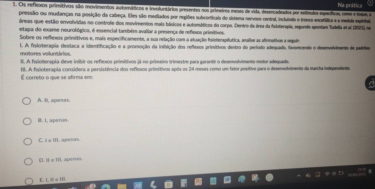 Na prática
1. Os reflexos primitivos são movimentos automáticos e involuntários presentes nos primeiros meses de vida, desencadeados por estímulos específicos, como o toque, a
pressão ou mudanças na posição da cabeça. Eles são mediados por regiões subcorticais do sistema nervoso central, incluindo o tronco encefálico e a medula espinhal,
áreas que estão envolvidas no controle dos movimentos mais básicos e automáticos do corpo. Dentro da área da fisioterapia, segundo apontam Tudella et al. (2021), na
etapa do exame neurológico, é essencial também avaliar a presença de reflexos primitivos.
Sobre os reflexos primitivos e, mais especifcamente, a sua relação com a atuação fsioterapêutica, analise as afrmativas a seguir:
l. A fisioterapia destaca a identificação e a promoção da inibição dos reflexos primitivos dentro do período adequado, favorecendo o desenvolvimento de padrões
motores voluntários.
II. A fsioterapia deve inibir os reflexos primitivos já no primeiro trimestre para garantir o desenvolvimento motor adequado.
III. A fisioterapia considera a persistência dos reflexos primitivos após os 24 meses como um fator positivo para o desenvolvimento da marcha independente.
É correto o que se afirma em:
A. II, apenas.
B. I, apenas.
C. I e III, apenas.
D. II e III, apenas.
E. I, II e III.