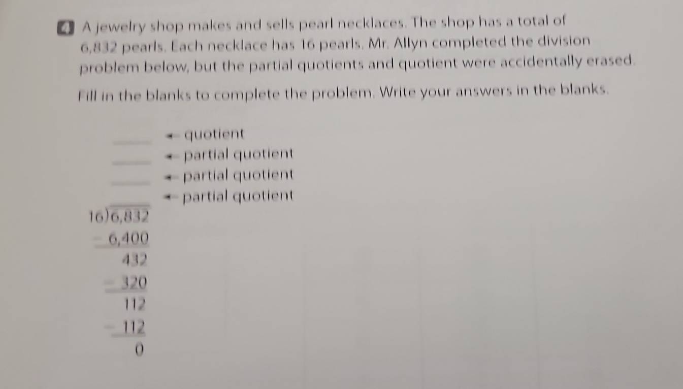 A jewelry shop makes and sells pearl necklaces. The shop has a total of
6,832 pearls. Each necklace has 16 pearls. Mr. Allyn completed the division 
problem below, but the partial quotients and quotient were accidentally erased. 
Fill in the blanks to complete the problem. Write your answers in the blanks. 
_quotient 
_partial quotient 
_partial quotient 
partial quotient
beginarrayr 6.10.38.2 6.400 -0. -120 hline -120 hline 112 -102 hline 0endarray