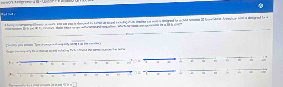 nework Assignment 15 - Lesson 1-6 Asdisonar 
Part 3 of 7 
A famly is comparing different car seats. One car seat is designed for a child up to and including 25 1b. Another car seat is designed for a child between 20 1b and 40 lb. A therd car seat is designed for a 
child between 25 lb and 90 b, inclusive. Model those ranges with compound inequalities. Which car seats are appropriate for a 38-lb child? 
(Simplity your anseer Type a compound inequality using x as the vanable.) 
Graph the mequality for a child up to and including 25 ib. Choose the correct number line below 

The eequality for a chld between 20 ib and 40 ib n □