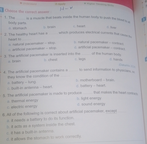 Understand ● Apply * Migher Tisinking Skilss
7
1 Choose the correct answer :
1. The _is a muscle that beats inside the human body to push the blood to 3
body parts.
a. stomach b. brain c. heart d. liver
2. The healthy heart has a _which produces electrical currents that cause th
heart to_
a. natural pacemaker - stop. b. natural pacemaker - contract.
c. artificial pacemaker - stop. d. artificial pacemaker - contract.
3. The artificial pacemaker is inserted into the _of the human body.
a. brain b. chest c. legs d. hands
(Dakahlia 2024
4. The artificial pacemaker contains a _to send information to physicians, so
they know the condition of the_
a. battery - lung. b. motherboard - brain.
c. built-in antenna — heart. d. battery - heart.
5. The artificial pacemaker is made to produce _that makes the heart contracts.
a. thermal energy b. light energy
c. electric energy d. sound energy
6. All of the following is correct about artificial pacemaker, except_
a. it needs a battery to do its function.
b. it acts as a system inside the chest.
c. it has a built-in antenna.
d. it allows the stomach to work correctly.