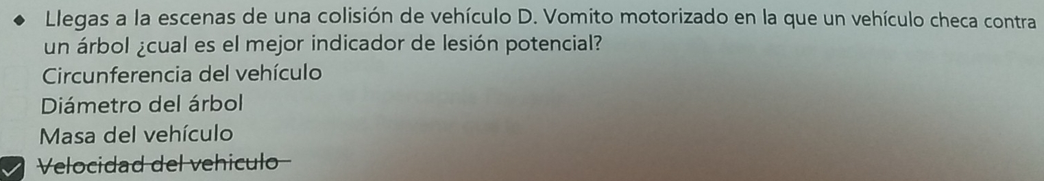 Llegas a la escenas de una colisión de vehículo D. Vomito motorizado en la que un vehículo checa contra 
un árbol ¿cual es el mejor indicador de lesión potencial? 
Circunferencia del vehículo 
Diámetro del árbol 
Masa del vehículo 
Velocidad del vehiculo