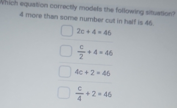 Which equation correctly models the following situation?
4 more than some number cut in half is 46.
2c+4=46
 c/2 +4=46
4c+2=46
 c/4 +2=46