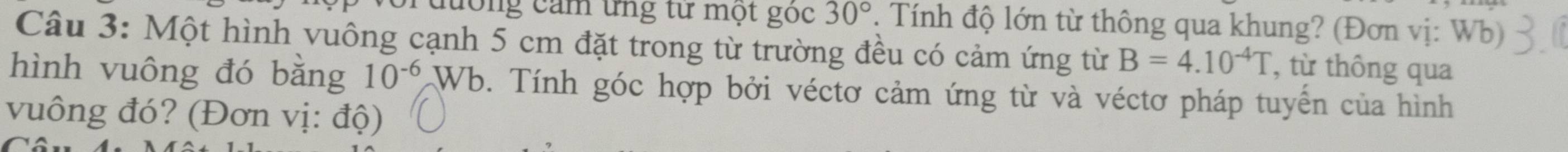 cưống cảm ứng tư một góc 30°. Tính độ lớn từ thông qua khung? (Đơn vị: Wb) 
Câu 3: Một hình vuông cạnh 5 cm đặt trong từ trường đều có cảm ứng từ B=4.10^(-4)T , từ thông qua 
hình vuông đó bằng 10^(-6)Wb. Tính góc hợp bởi véctơ cảm ứng từ và véctơ pháp tuyển của hình 
vuông đó? (Đơn vị: độ)