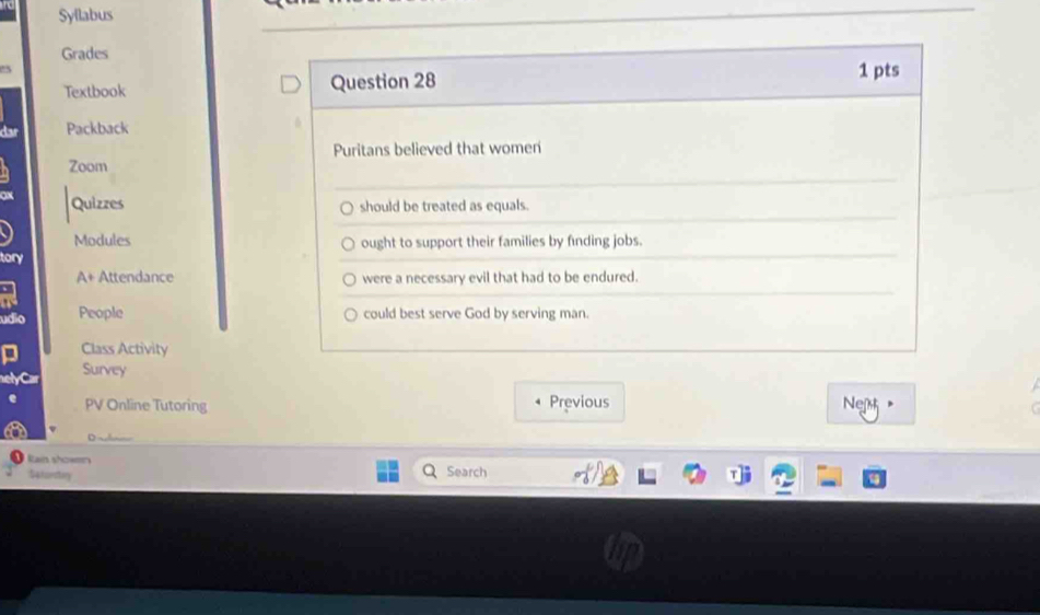 Syflabus 
Grades 
Textbook Question 28 
1 pts 
Packback 
Puritans believed that women 
Zoom 
 Quizzes should be treated as equals. 
Modules ought to support their families by finding jobs. 
tory 
A+ Attendance were a necessary evil that had to be endured. 
. 
a 
udio People could best serve God by serving man. 
- Class Activity 
Survey 
PV Online Tutoring Previous Net 
Rain showen Search 
54tarstry