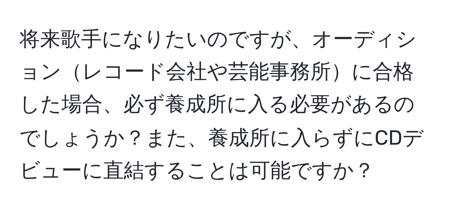 将来歌手になりたいのですが、オーディションレコード会社や芸能事務所に合格した場合、必ず養成所に入る必要があるのでしょうか？また、養成所に入らずにCDデビューに直結することは可能ですか？