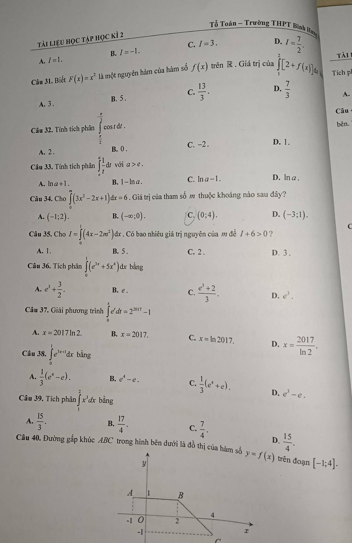 Tổ Toán ~ Trường THPT Bình Hưng
tài liệu học tập học kì 2
A. I=1. B. I=-1. C. I=3.
D. I= 7/2 .
tài 
Câu 31. Biết F(x)=x^2 là một nguyên hàm của hàm số f(x) trên R . Giá trị của ∈tlimits _1^(2[2+f(x)]dx Tích p
D.
C. frac 13)3.  7/3 
A.
B. 5 .
A. 3 .
Câu
Câu 32. Tính tích phân overline ∈tlimits^(frac π)2 cos t dt .
bên.
 π /2 
C. −2 . D. 1.
A. 2 .
B. 0 .
Câu 33. Tính tích phân ∈t _e^(afrac 1)tdt với a>e.
A. ln z+1
B. 1-ln a.
C. ln a-1. D. ln a .
Câu 34. Cho ∈tlimits _0^(m(3x^2)-2x+1) d x=6. Giá trị của tham số m thuộc khoảng nào sau đây?
C.
D.
A. (-1;2). B. (-∈fty ;0). (0;4). (-3;1).
Câu 35. Cho I=∈tlimits (4x-2m^2) dx . Có bao nhiêu giá trị nguyên của m đề I+6>0 ?
A. 1. B. 5 . C. 2 . D. 3 .
Câầu 36. Tích phân ∈t (e^(3x)+5x^4) dx bang T
A. e^3+ 3/2 . B. e .
C.  (e^3+2)/3 .
D. e^3.
Câu 37. Giải phương trình ∈tlimits _0^(xe'dt=2^2017)-1
A. x=2017ln 2. B. x=2017.
C. x=ln 2017. D. x= 2017/ln 2 .
Câu 38. ∈tlimits _0^(1e^3x+1)dx bằng
A.  1/3 (e^4-e).  1/3 (e^4+e).
B. e^4-e.
C.
D. e^3-e.
Câu 39. Tích phân ∈t _1^(2x^3)dx bằng
A.  15/3 .
B.  17/4 .
C.  7/4 .
D.  15/4 .
Câu 40. Đường gấp khúc ABC trong hình bên dưới là đồ thị của hàm số trên đoạn [-1;4].