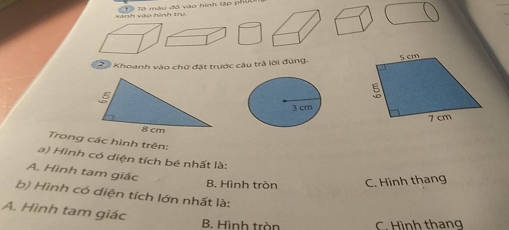 Tô Tô màu đỏ vào hình lập phuu
xanh vào hình trụ.
23 Khoanh vào chữ đặt trước câu trả lời đúng.
3 cm
Trong các hình trên:
a) Hình có diện tích bé nhất là:
A. Hình tam giác
B. Hình tròn
C. Hình thang
b) Hình có diện tích lớn nhất là:
A. Hình tam giác
B. Hình tròn C. Hình thang