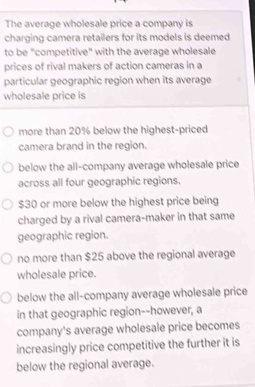 The average wholesale price a company is
charging camera retailers for its models is deemed 
to be "competitive" with the average wholesale
prices of rival makers of action cameras in a
particular geographic region when its average
wholesale price is
more than 20% below the highest-priced
camera brand in the region.
below the all-company average wholesale price
across all four geographic regions.
$30 or more below the highest price being
charged by a rival camera-maker in that same
geographic region.
no more than $25 above the regional average
wholesale price.
below the all-company average wholesale price
in that geographic region--however, a
company's average wholesale price becomes
increasingly price competitive the further it is
below the regional average,