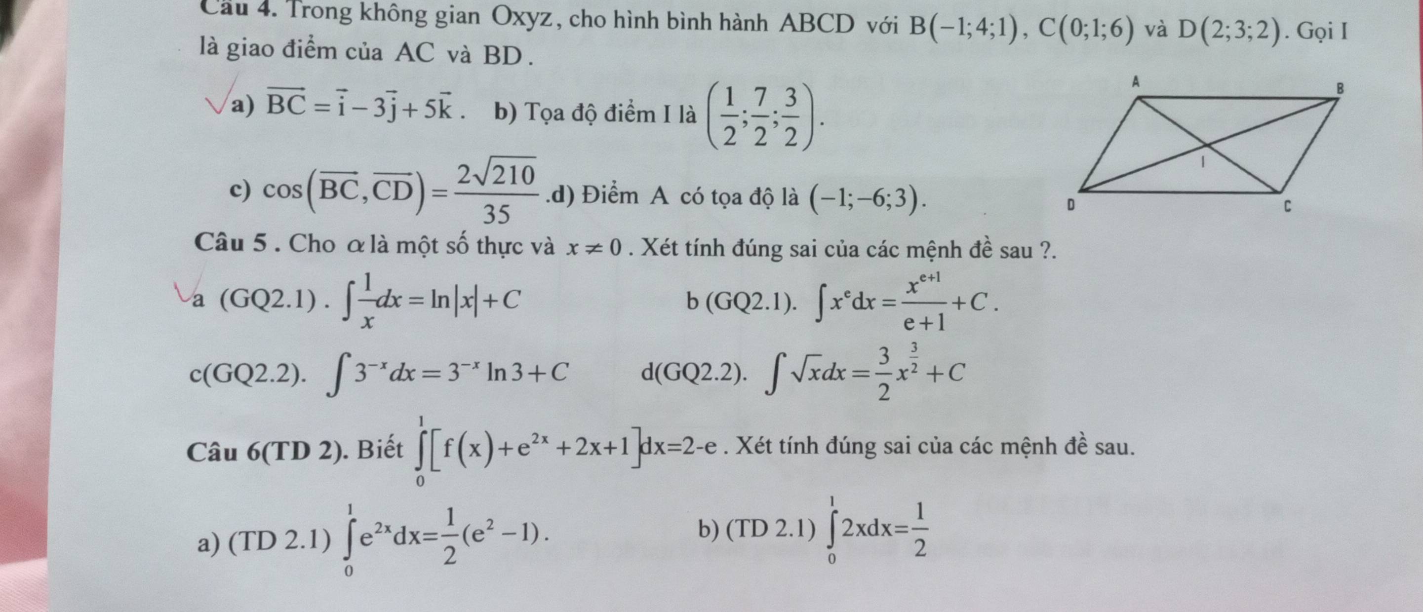 Cầu 4. Trong không gian Oxyz, cho hình bình hành ABCD với B(-1;4;1), C(0;1;6) và D(2;3;2). Gọi I
là giao điểm của AC và BD.
a) vector BC=vector i-3vector j+5vector k b) Tọa độ điểm I là ( 1/2 ; 7/2 ; 3/2 ).
c) cos (overline BC, overline CD)= 2sqrt(210)/35  .d) Điểm A có tọa độ là (-1;-6;3). 
Câu 5. Cho ơ là một số thực và x!= 0. Xét tính đúng sai của các mệnh đề sau ?.
-a(GQ2.1).∈t  1/x dx=ln |x|+C
b(GQ2.1).∈t x^edx= (x^(e+1))/e+1 +C.
c(GQ2.2).∈t 3^(-x)dx=3^(-x)ln 3+C
1(GQ2.2).∈t sqrt(x)dx= 3/2 x^(frac 3)2+C
Câu 6(TD2). Biết ∈tlimits _0^(1[f(x)+e^2x)+2x+1]dx=2-e. Xét tính đúng sai của các mệnh đề sau.
a) (TD 2.1) ∈tlimits _0^(1e^2x)dx= 1/2 (e^2-1).
b) (TD 2.1) ∈tlimits _0^(12xdx=frac 1)2