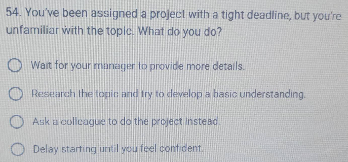 You’ve been assigned a project with a tight deadline, but you're
unfamiliar with the topic. What do you do?
Wait for your manager to provide more details.
Research the topic and try to develop a basic understanding.
Ask a colleague to do the project instead.
Delay starting until you feel confident.