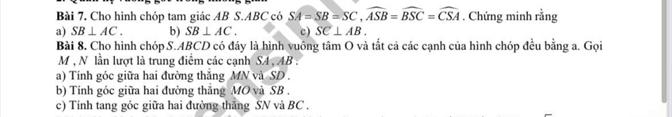 Cho hình chóp tam giác AB S. ABC có SA=SB=SC, widehat ASB=widehat BSC=widehat CSA. Chứng minh rằng 
a) SB⊥ AC. b) SB⊥ AC. c) SC⊥ AB. 
Bài 8. Cho hình chóp S. ABCD có đáy là hình vuông tâm O và tất cả các cạnh của hình chóp đều bằng a. Gọi
M , N lần lượt là trung điểm các cạnh SA , AB. 
a) Tính góc giữa hai đường thắng MN và SD. 
b) Tính góc giữa hai đường thắng MO và SB. 
c) Tính tang góc giữa hai đường thắng SN và BC.