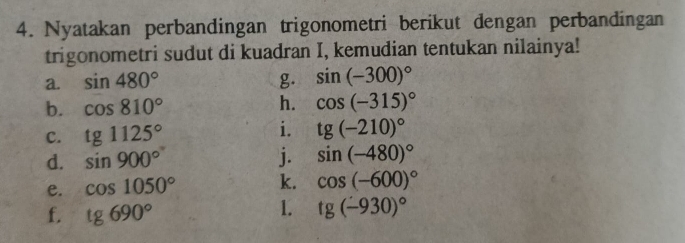 Nyatakan perbandingan trigonometri berikut dengan perbandingan 
trigonometri sudut di kuadran I, kemudian tentukan nilainya! 
a. sin 480° g. sin (-300)^circ 
b. cos 810° h. cos (-315)^circ 
C. tg1125° i. tg(-210)^circ 
d. sin 900° j. sin (-480)^circ 
e. cos 1050° k. cos (-600)^circ 
f. tg690°
1. tg (-930)^circ 